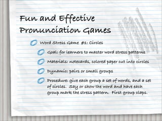 Fun and Effective
Pronunciation Games
    Word Stress Game #1: Circles

       Goal: for learners to master word stress patterns

       Materials: notecards, colored paper cut into circles

       Dynamic: pairs or small groups

       Procedure: give each group a set of words, and a set
       of circles. Say or show the word and have each
       group mark the stress pattern. First group claps.
 