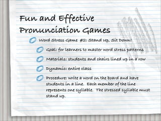 Fun and Effective
Pronunciation Games
    Word Stress Game #2: Stand Up, Sit Down!

       Goal: for learners to master word stress patterns

       Materials: students and chairs lined up in a row

       Dynamic: entire class

       Procedure: write a word on the board and have
       students in a line. Each member of the line
       represents one syllable. The stressed syllable must
       stand up.
 