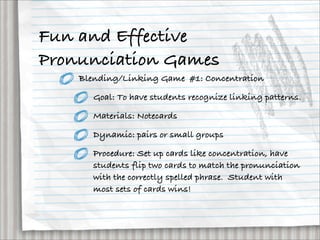 Fun and Effective
Pronunciation Games
    Blending/Linking Game #1: Concentration

       Goal: To have students recognize linking patterns.

       Materials: Notecards

       Dynamic: pairs or small groups

       Procedure: Set up cards like concentration, have
       students flip two cards to match the pronunciation
       with the correctly spelled phrase. Student with
       most sets of cards wins!
 