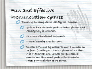 Fun and Effective
Pronunciation Games
   Blending/Linking Game #2: By the Numbers

     Goal: To have students produce linked phrases and
     identify why it is linked.

     Materials: Chalkboard, Notecards

     Dynamic:Entire class in teams

     Procedure: Fill out big notecards with a number on
     the front (starting at 1) and a phrase with a blend
     in it on the other side. Small groups choose a
     number and then must produce the blended or
     linked pronunciation of the phrase.
 