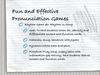 Fun and Effective
Pronunciation Games
    Rhythm Game #1: Rhythm in Song

      Goal: To have students listen for, identify and
      differentiate content and function words.

      Materials: Song, handouts with Jigsaw

      Dynamic:Whole class and pairs

      Procedure: PLay song, supply pairs with
      information gap activity, have students deduce
      content and function words
  
 