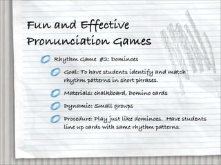 Fun and Effective
Pronunciation Games
    Rhythm Game #2: Dominoes

      Goal: To have students identify and match
      rhythm patterns in short phrases.

      Materials: chalkboard, Domino cards

      Dynamic: Small groups

      Procedure: Play just like dominoes. Have students
      line up cards with same rhythm patterns.
 
