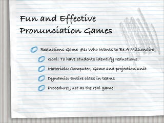 Fun and Effective
Pronunciation Games
    Reductions Game #1: Who Wants to Be A Millionaire

       Goal: To have students identify reductions.

       Materials: Computer, Game and projection unit

       Dynamic: Entire class in teams

       Procedure: Just as the real game!
 