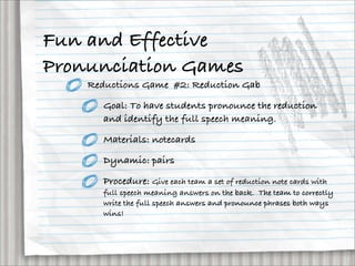 Fun and Effective
Pronunciation Games
    Reductions Game #2: Reduction Gab

       Goal: To have students pronounce the reduction
       and identify the full speech meaning.

       Materials: notecards

       Dynamic: pairs

       Procedure: Give each team a set of reduction note cards with
       full speech meaning answers on the back.  The team to correctly
       write the full speech answers and pronounce phrases both ways
       wins!
 