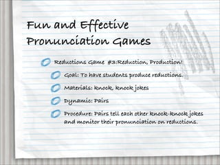Fun and Effective
Pronunciation Games
    Reductions Game #3:Reduction, Production!

       Goal: To have students produce reductions.

       Materials: knock, knock jokes

       Dynamic: Pairs

       Procedure: Pairs tell each other knock-knock jokes
       and monitor their pronunciation on reductions.
 