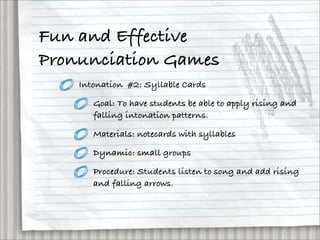 Fun and Effective
Pronunciation Games
    Intonation #2: Syllable Cards

       Goal: To have students be able to apply rising and
       falling intonation patterns.

       Materials: notecards with syllables

       Dynamic: small groups

       Procedure: Students listen to song and add rising
       and falling arrows.
 