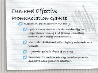 Fun and Effective
Pronunciation Games
    Intonation #3: Intonation Roleplays

       Goal: To have students be able to identify the
       importance of rising and falling intonation
       patterns, and apply those patterns.

       Materials: chalkboard with roleplay, notecards with
       prompts

       Dynamic: pairs in front of the class

       Procedure: To perform roleplay based on prompts,
       and have class guess the situation.
 