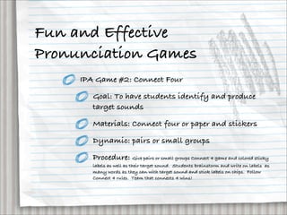 Fun and Effective
Pronunciation Games
     IPA Game #2: Connect Four

        Goal: To have students identify and produce
        target sounds

        Materials: Connect four or paper and stickers

        Dynamic: pairs or small groups

        Procedure: Give pairs or small groups Connect 4 game and colored sticky
        labels as well as their target sound.  Students brainstorm and write on labels  as
        many words as they can with target sound and stick labels on chips.  Follow
        Connect 4 rules.  Team that connects 4 wins!
 