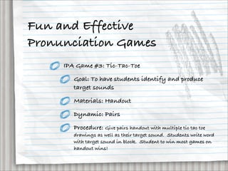 Fun and Effective
Pronunciation Games
     IPA Game #3: Tic-Tac-Toe

        Goal: To have students identify and produce
        target sounds

        Materials: Handout

        Dynamic: Pairs

        Procedure: Give pairs handout with multiple tic tac toe
        drawings as well as their target sound.  Students write word
        with target sound in block.  Student to win most games on
        handout wins!
 