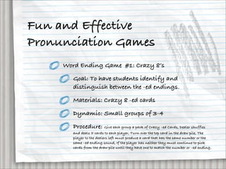 Fun and Effective
Pronunciation Games
     Word Ending Game #1: Crazy 8’s

       Goal: To have students identify and
       distinguish between the -ed endings.

        Materials: Crazy 8 -ed cards

        Dynamic: Small groups of 3-4

        Procedure: Give each group a pack of Crazy –ed Cards, Dealer shuffles
       and deals 5 cards to each player, Turn over the top card in the draw pile, The
       player to the dealers left must produce a card that has the same number or the
       same –ed ending sound, If the player has neither they must continue to pick
       cards from the draw pile until they have one to match the number or –ed ending.
 