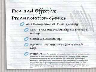 Fun and Effective
Pronunciation Games
    Word Ending Game #2: Final -s Jeopardy

       Goal: To have students identify and produce -s
       endings.

       Materials: Notecards, tape

       Dynamic: Two large groups (divide class in
       half).

       Procedure:Create five categories with words that have-s endings. Create statements
       for each word in which the student will have to produce an,  –s ending word as the answer,
       Write the statement on the card and on the reverse side a point value, Example: Card:
       Bananas are one of their foods of choice  30pts Ss: What are monkeys? The student must
       pronounce the –s ending correctly and state whether it makes the /s/, /z/, or /Iz/ If so,
       student gets points on front. If the student answers correctly others from their team
       continue taking turns until they get one wrong at which time play passes over to the other
       team
 