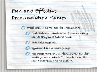 Fun and Effective
Pronunciation Games
     Word Ending Game #3: File That Sound!

        Goal: To have students identify word unding
        sound; apply word ending rules.

        Materials: Notecards

        Dynamic:Pairs or small groups

        Procedure: Have /t/, /d/, /id/, /s/, /z/ and /iz/
        headings and students ‘file’ words under the
        sound that represents its’ ending.
 
