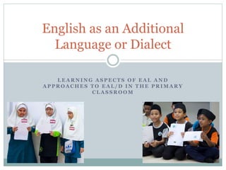 English as an Additional 
Language or Dialect 
LEARNING ASPECTS OF EAL AND 
APPROACHES TO EAL/D IN THE PRIMARY 
CLASSROOM 
 