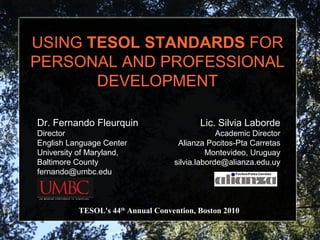 USING  TESOL STANDARDS  FOR PERSONAL AND PROFESSIONAL DEVELOPMENT TESOL's 44 th  Annual Convention, Boston 2010 Lic. Silvia Laborde Academic Director Alianza Pocitos-Pta Carretas Montevideo, Uruguay [email_address] Dr. Fernando Fleurquin Director English Language Center University of Maryland, Baltimore County [email_address] 