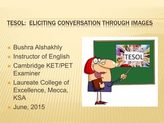 TESOL: ELICITING CONVERSATION THROUGH IMAGES
 Bushra Alshakhly
 Instructor of English
 Cambridge KET/PET
Examiner
 Laureate College of
Excellence, Mecca,
KSA
 June, 2015
 