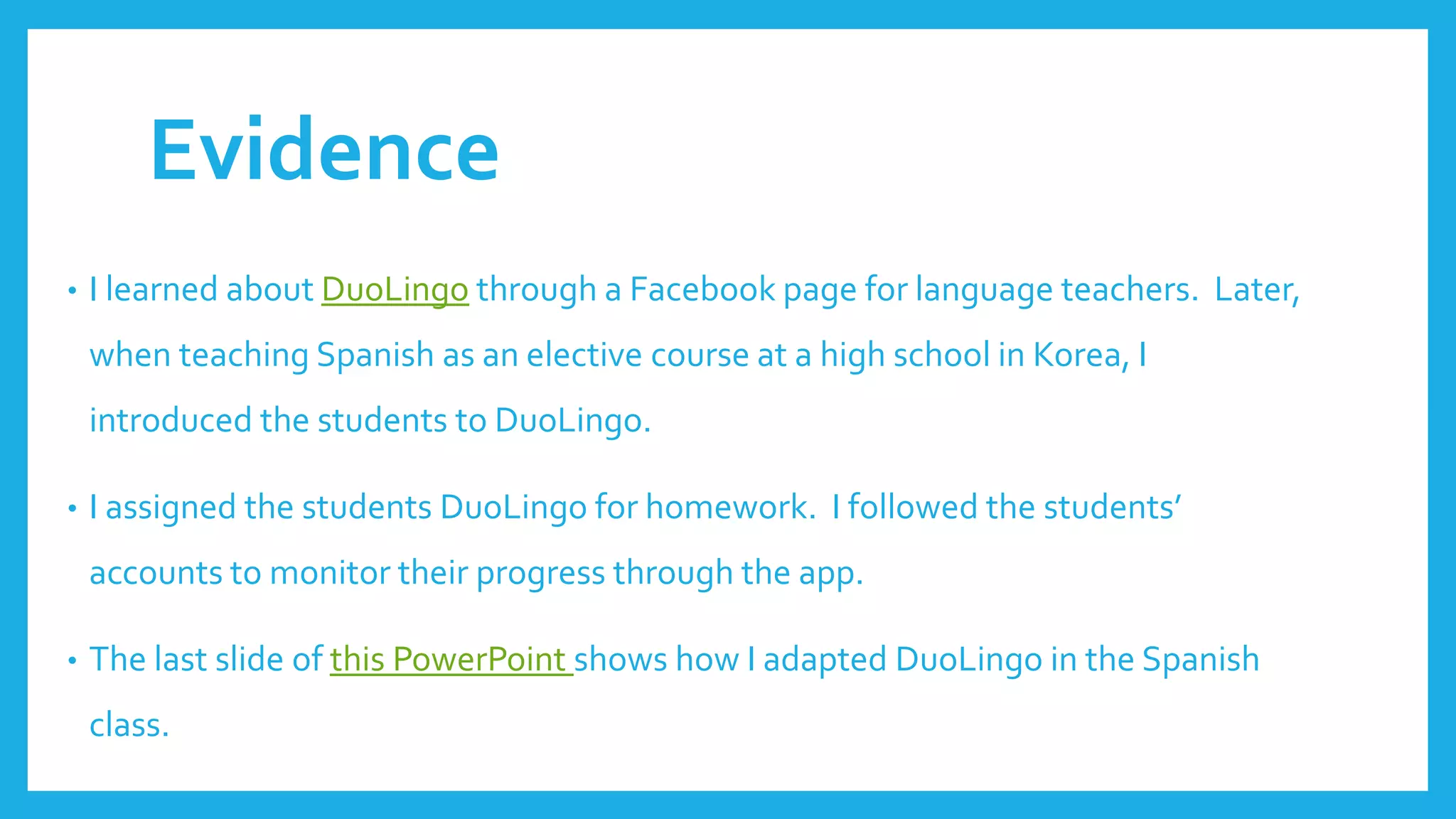Evidence
• I learned about DuoLingo through a Facebook page for language teachers. Later,
when teaching Spanish as an elective course at a high school in Korea, I
introduced the students to DuoLingo.
• I assigned the students DuoLingo for homework. I followed the students’
accounts to monitor their progress through the app.
• The last slide of this PowerPoint shows how I adapted DuoLingo in the Spanish
class.
 
