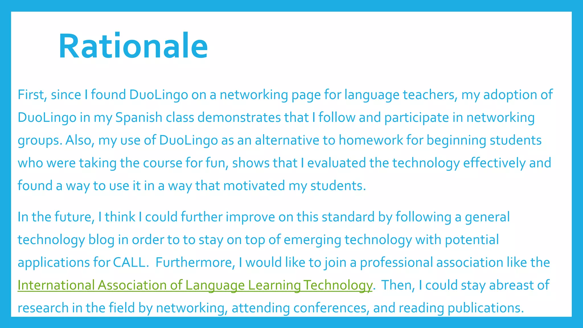 Rationale
First, since I found DuoLingo on a networking page for language teachers, my adoption of
DuoLingo in my Spanish class demonstrates that I follow and participate in networking
groups. Also, my use of DuoLingo as an alternative to homework for beginning students
who were taking the course for fun, shows that I evaluated the technology effectively and
found a way to use it in a way that motivated my students.
In the future, I think I could further improve on this standard by following a general
technology blog in order to to stay on top of emerging technology with potential
applications for CALL. Furthermore, I would like to join a professional association like the
International Association of Language LearningTechnology. Then, I could stay abreast of
research in the field by networking, attending conferences, and reading publications.
 