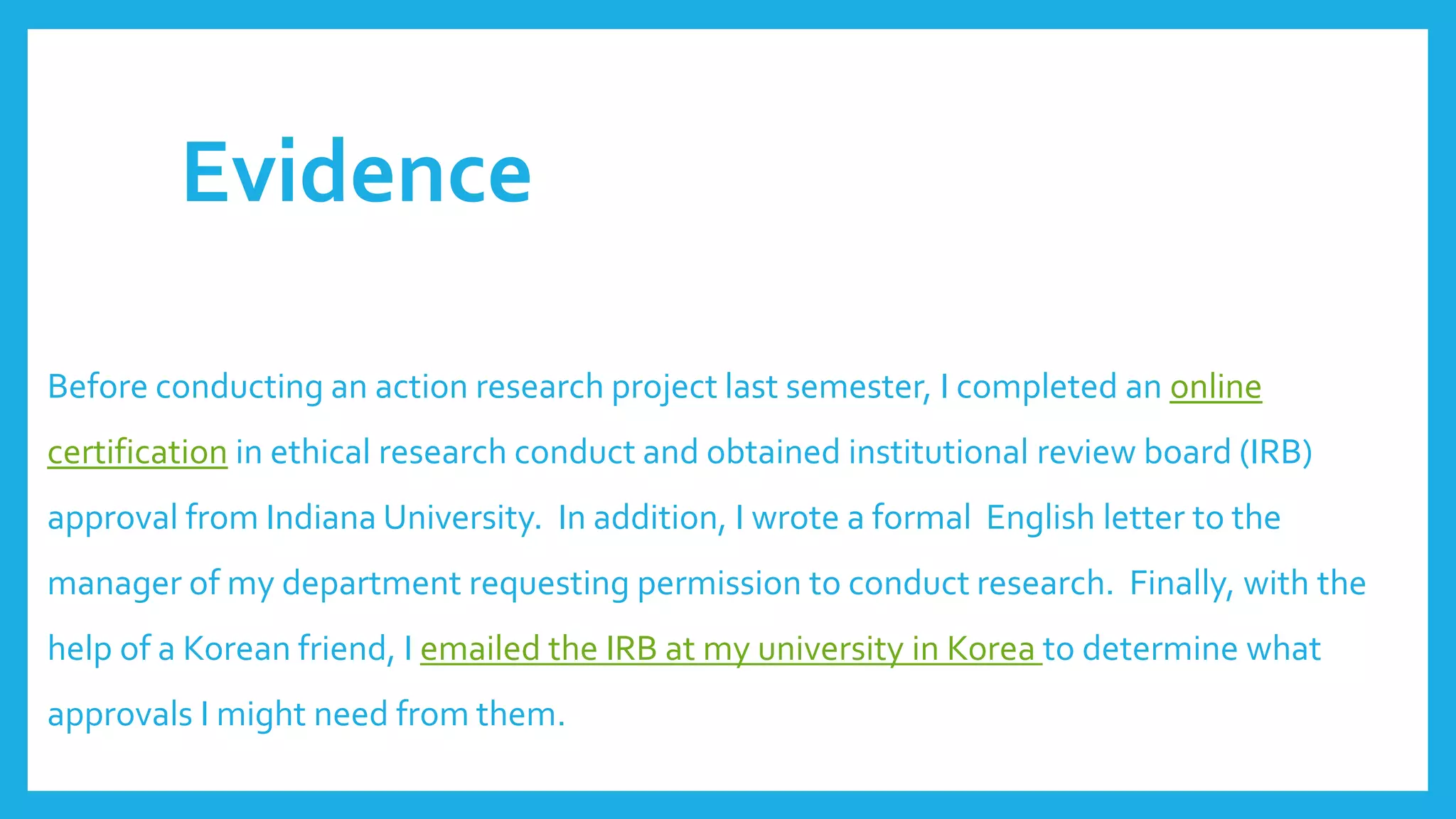 Evidence
Before conducting an action research project last semester, I completed an online
certification in ethical research conduct and obtained institutional review board (IRB)
approval from Indiana University. In addition, I wrote a formal English letter to the
manager of my department requesting permission to conduct research. Finally, with the
help of a Korean friend, I emailed the IRB at my university in Korea to determine what
approvals I might need from them.
 