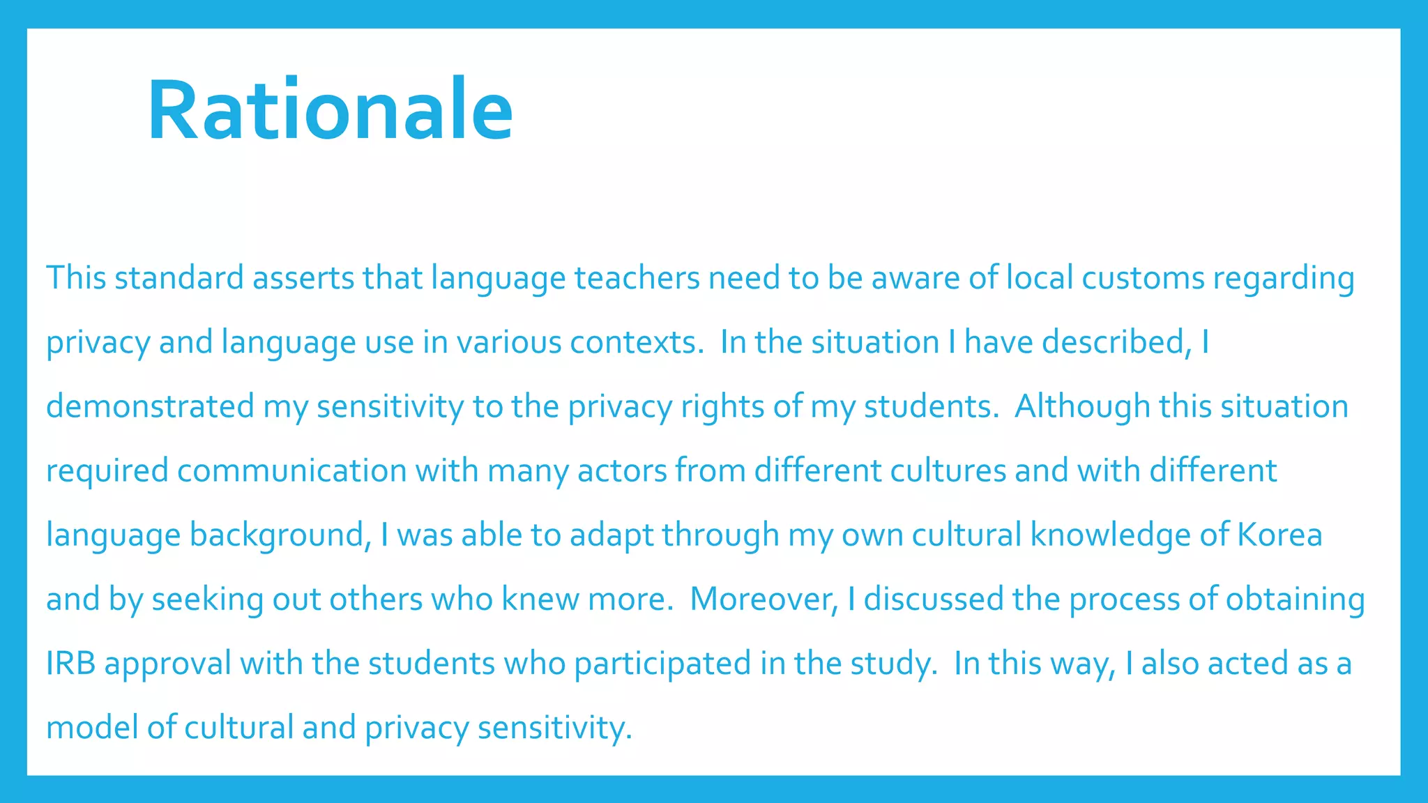 Rationale
This standard asserts that language teachers need to be aware of local customs regarding
privacy and language use in various contexts. In the situation I have described, I
demonstrated my sensitivity to the privacy rights of my students. Although this situation
required communication with many actors from different cultures and with different
language background, I was able to adapt through my own cultural knowledge of Korea
and by seeking out others who knew more. Moreover, I discussed the process of obtaining
IRB approval with the students who participated in the study. In this way, I also acted as a
model of cultural and privacy sensitivity.
 