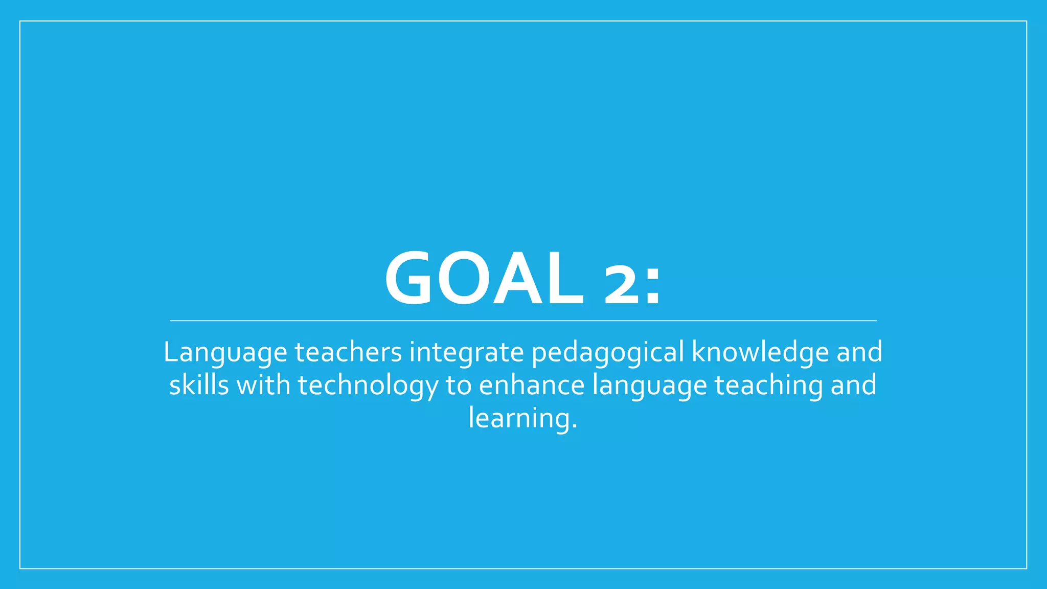 GOAL 2:
Language teachers integrate pedagogical knowledge and
skills with technology to enhance language teaching and
learning.
 
