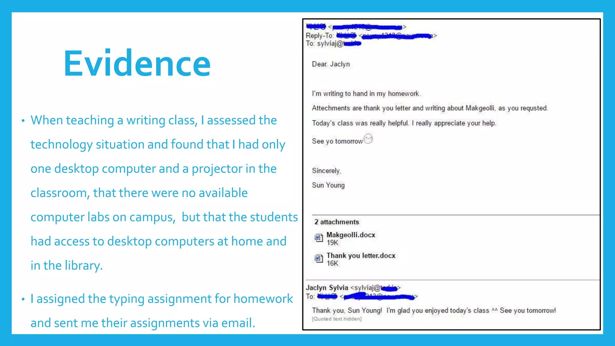 Evidence
• When teaching a writing class, I assessed the
technology situation and found that I had only
one desktop computer and a projector in the
classroom, that there were no available
computer labs on campus, but that the students
had access to desktop computers at home and
in the library.
• I assigned the typing assignment for homework
and sent me their assignments via email.
 