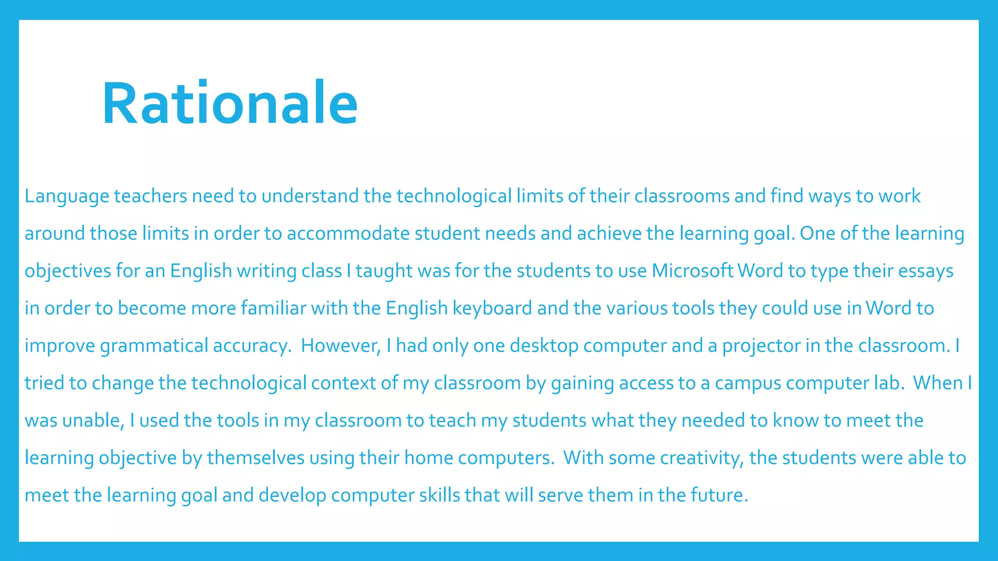 Rationale
Language teachers need to understand the technological limits of their classrooms and find ways to work
around those limits in order to accommodate student needs and achieve the learning goal. One of the learning
objectives for an English writing class I taught was for the students to use MicrosoftWord to type their essays
in order to become more familiar with the English keyboard and the various tools they could use inWord to
improve grammatical accuracy. However, I had only one desktop computer and a projector in the classroom. I
tried to change the technological context of my classroom by gaining access to a campus computer lab. When I
was unable, I used the tools in my classroom to teach my students what they needed to know to meet the
learning objective by themselves using their home computers. With some creativity, the students were able to
meet the learning goal and develop computer skills that will serve them in the future.
 