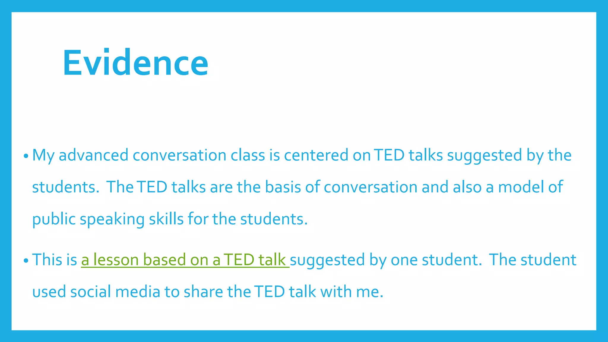 Evidence
• My advanced conversation class is centered onTED talks suggested by the
students. TheTED talks are the basis of conversation and also a model of
public speaking skills for the students.
• This is a lesson based on aTED talk suggested by one student. The student
used social media to share theTED talk with me.
 