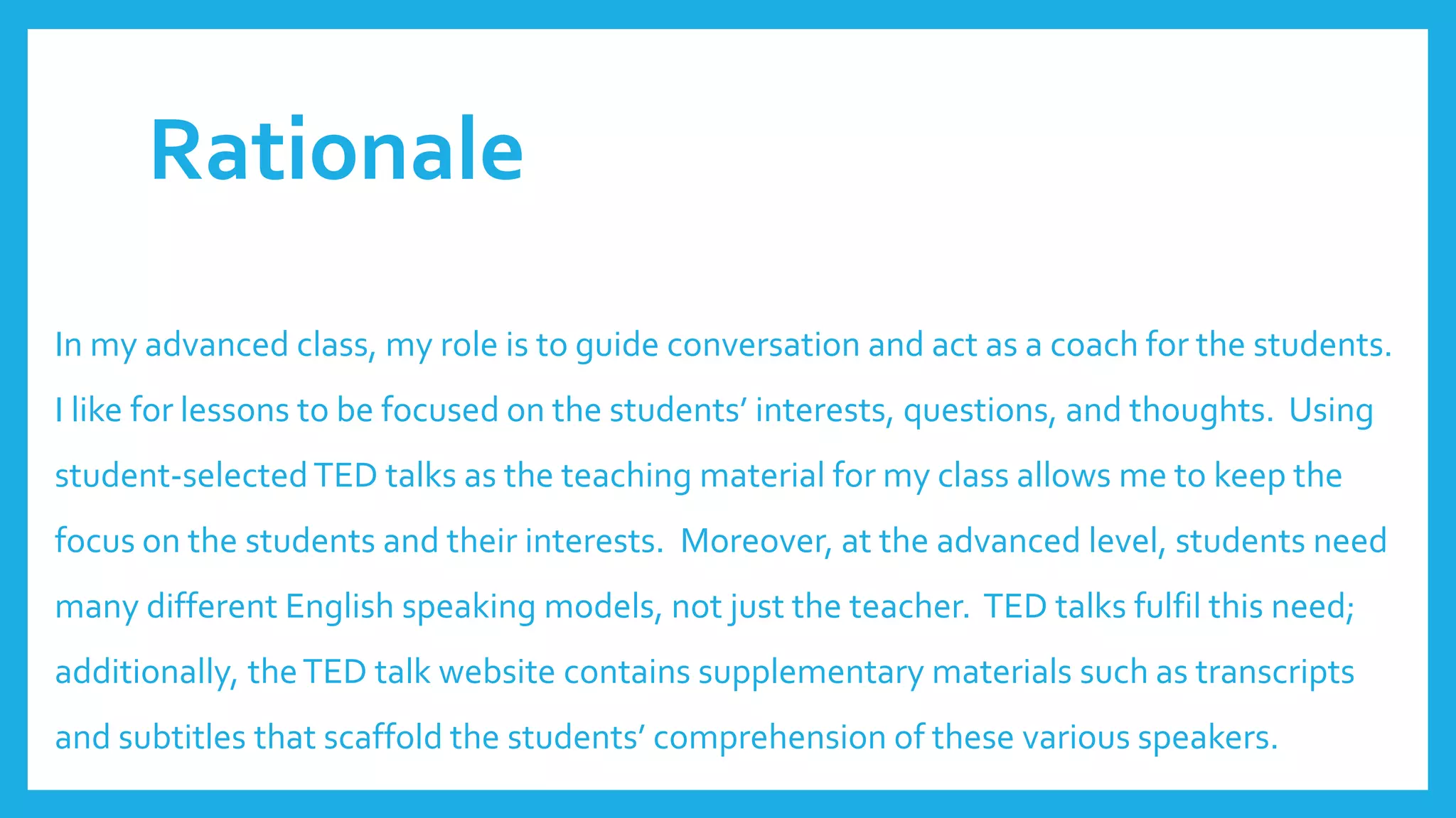 Rationale
In my advanced class, my role is to guide conversation and act as a coach for the students.
I like for lessons to be focused on the students’ interests, questions, and thoughts. Using
student-selectedTED talks as the teaching material for my class allows me to keep the
focus on the students and their interests. Moreover, at the advanced level, students need
many different English speaking models, not just the teacher. TED talks fulfil this need;
additionally, theTED talk website contains supplementary materials such as transcripts
and subtitles that scaffold the students’ comprehension of these various speakers.
 