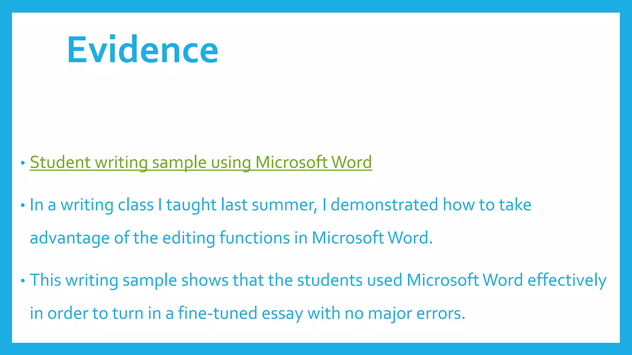 Evidence
• Student writing sample using Microsoft Word
• In a writing class I taught last summer, I demonstrated how to take
advantage of the editing functions in Microsoft Word.
• This writing sample shows that the students used Microsoft Word effectively
in order to turn in a fine-tuned essay with no major errors.
 