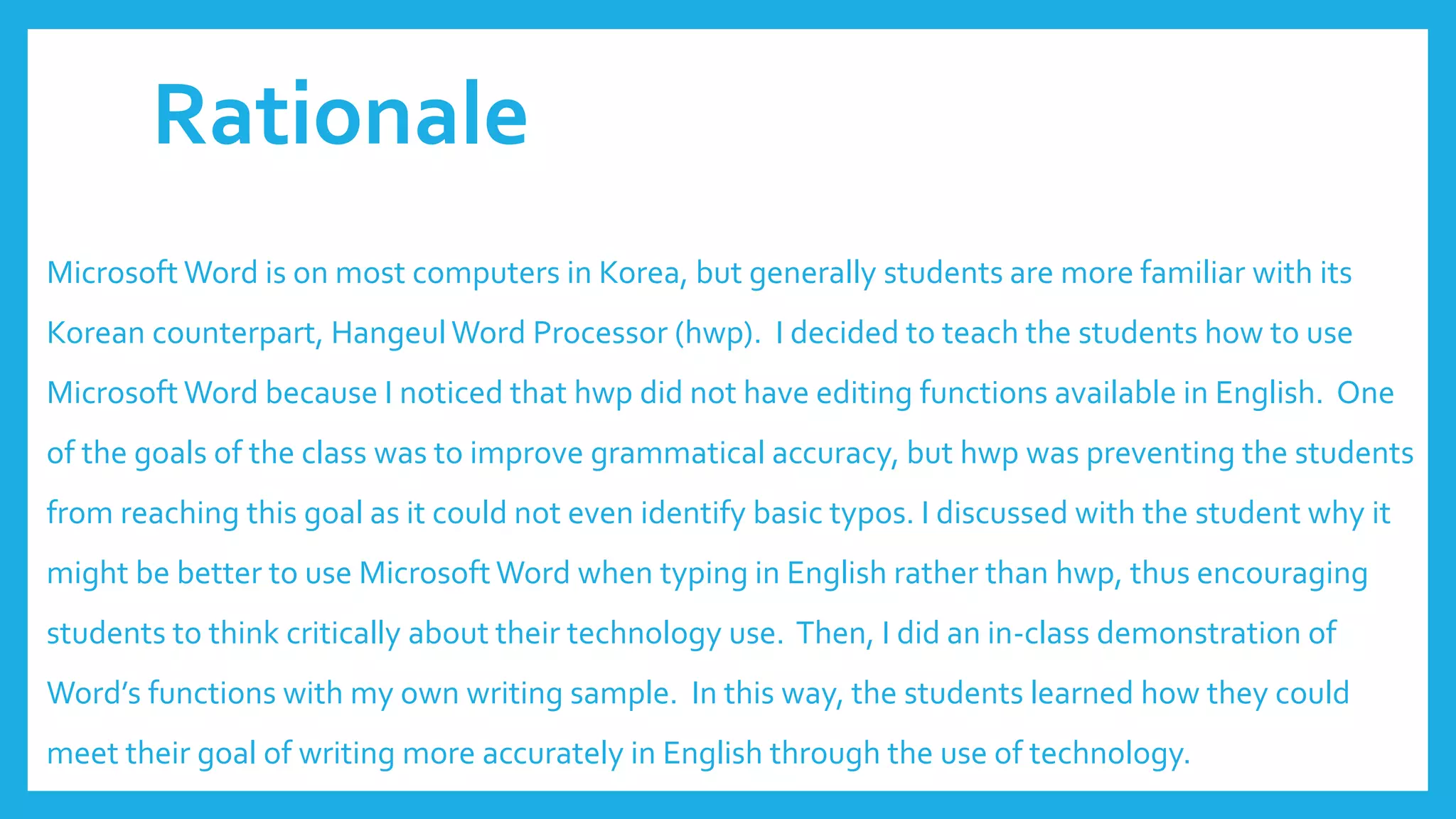 Rationale
Microsoft Word is on most computers in Korea, but generally students are more familiar with its
Korean counterpart, HangeulWord Processor (hwp). I decided to teach the students how to use
Microsoft Word because I noticed that hwp did not have editing functions available in English. One
of the goals of the class was to improve grammatical accuracy, but hwp was preventing the students
from reaching this goal as it could not even identify basic typos. I discussed with the student why it
might be better to use Microsoft Word when typing in English rather than hwp, thus encouraging
students to think critically about their technology use. Then, I did an in-class demonstration of
Word’s functions with my own writing sample. In this way, the students learned how they could
meet their goal of writing more accurately in English through the use of technology.
 