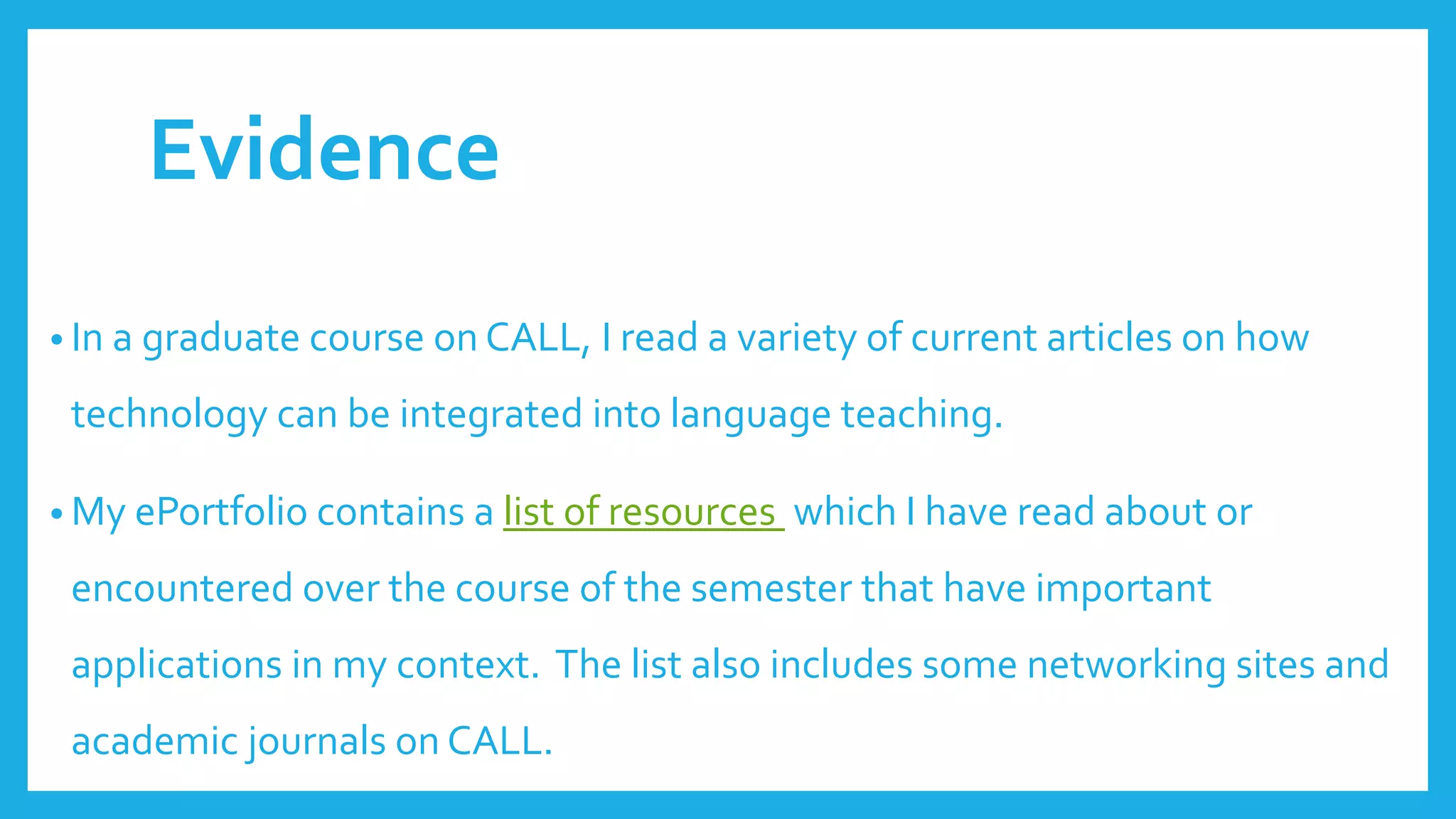 Evidence
• In a graduate course on CALL, I read a variety of current articles on how
technology can be integrated into language teaching.
• My ePortfolio contains a list of resources which I have read about or
encountered over the course of the semester that have important
applications in my context. The list also includes some networking sites and
academic journals on CALL.
 