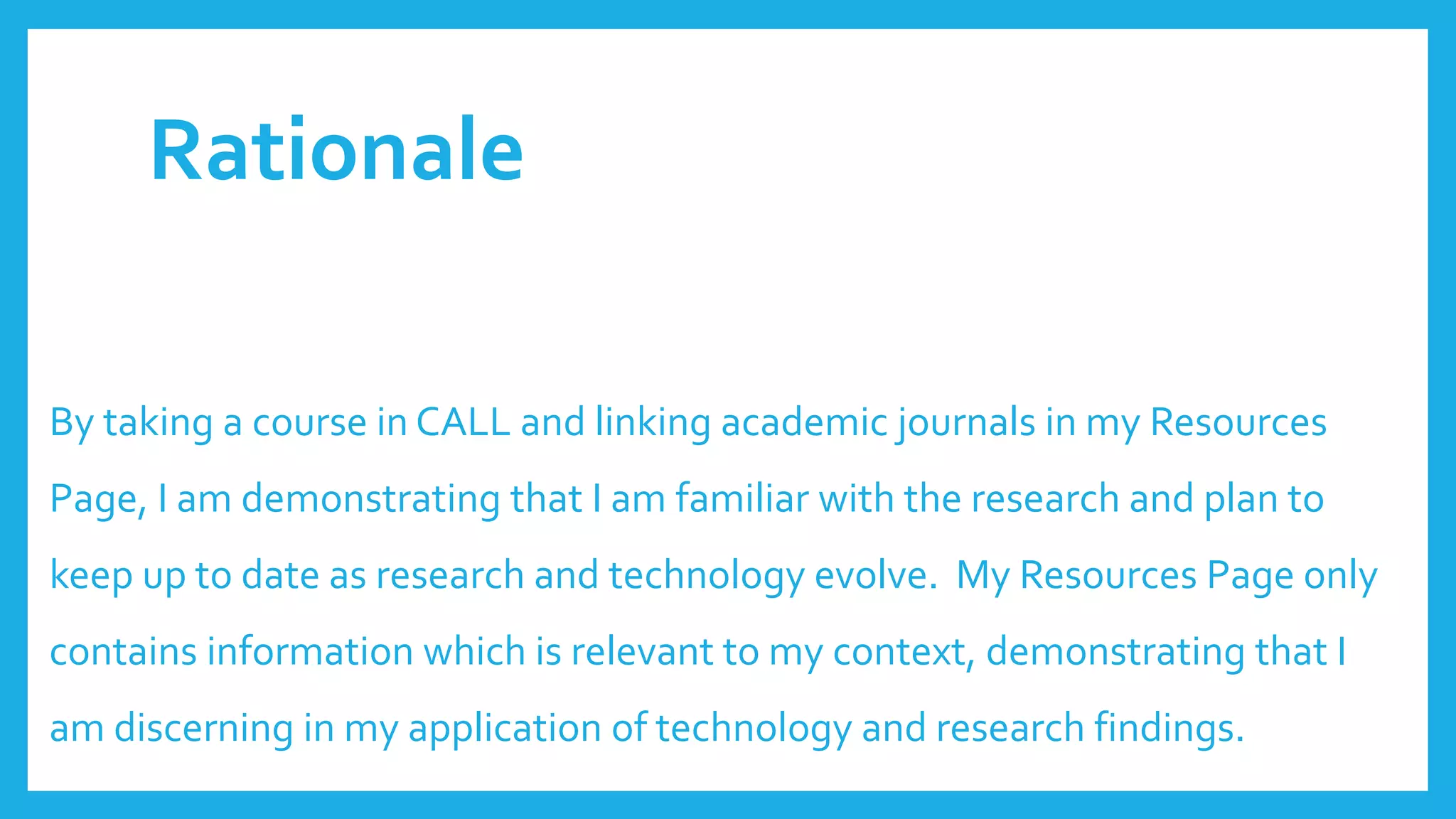 Rationale
By taking a course in CALL and linking academic journals in my Resources
Page, I am demonstrating that I am familiar with the research and plan to
keep up to date as research and technology evolve. My Resources Page only
contains information which is relevant to my context, demonstrating that I
am discerning in my application of technology and research findings.
 