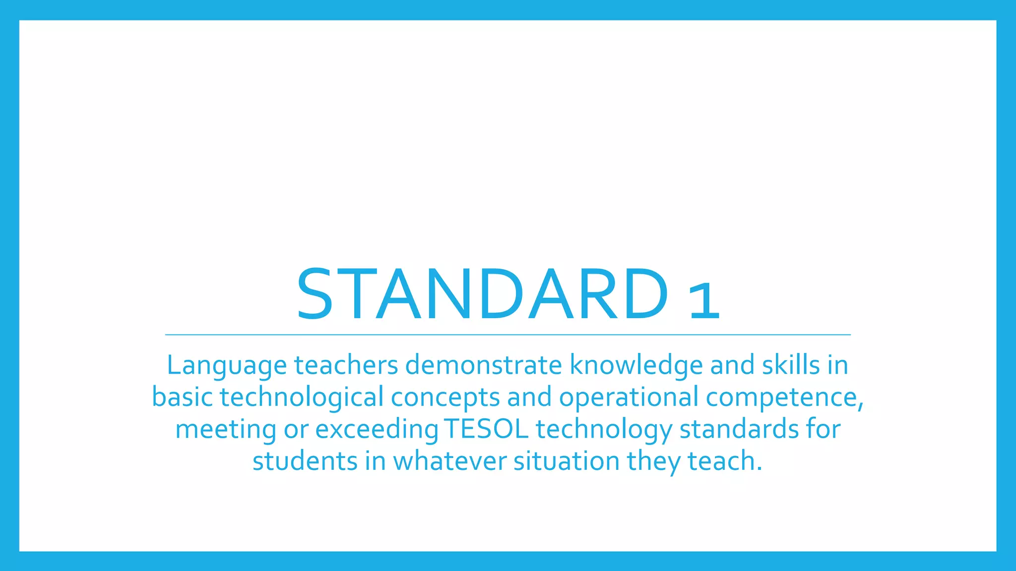 STANDARD 1
Language teachers demonstrate knowledge and skills in
basic technological concepts and operational competence,
meeting or exceedingTESOL technology standards for
students in whatever situation they teach.
 