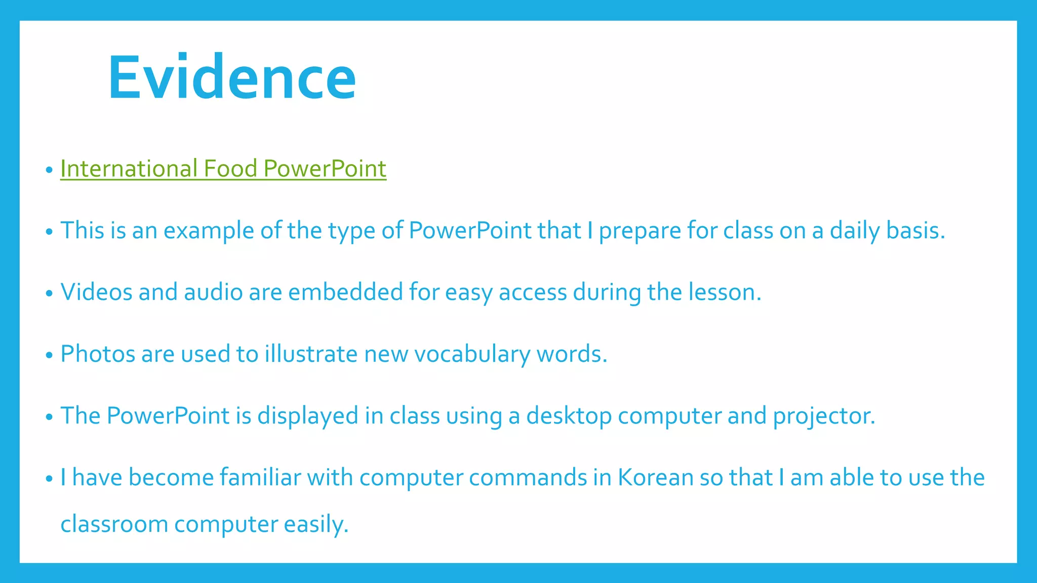 Evidence
• International Food PowerPoint
• This is an example of the type of PowerPoint that I prepare for class on a daily basis.
• Videos and audio are embedded for easy access during the lesson.
• Photos are used to illustrate new vocabulary words.
• The PowerPoint is displayed in class using a desktop computer and projector.
• I have become familiar with computer commands in Korean so that I am able to use the
classroom computer easily.
 