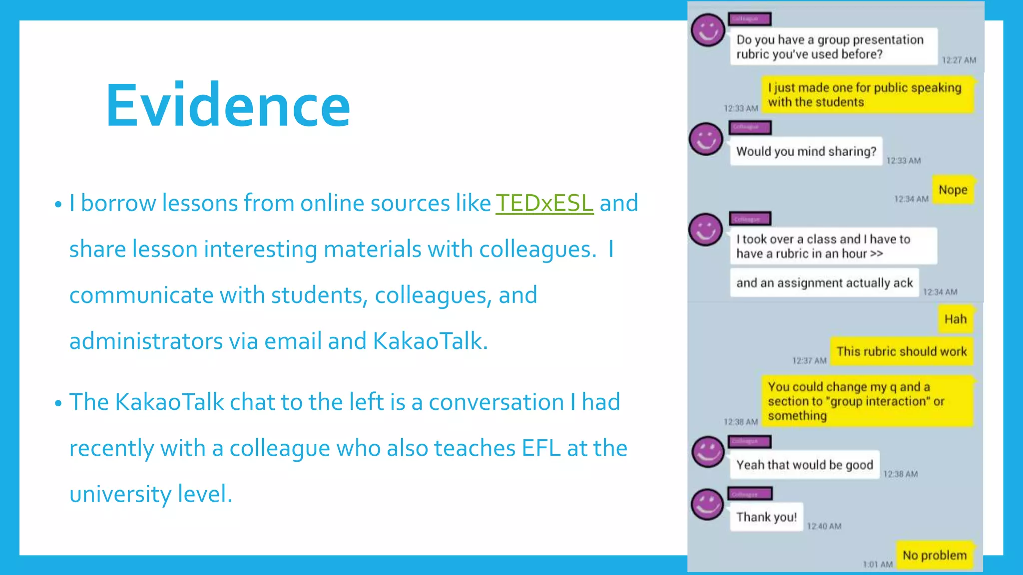 Evidence
• I borrow lessons from online sources likeTEDxESL and
share lesson interesting materials with colleagues. I
communicate with students, colleagues, and
administrators via email and KakaoTalk.
• The KakaoTalk chat to the left is a conversation I had
recently with a colleague who also teaches EFL at the
university level.
 