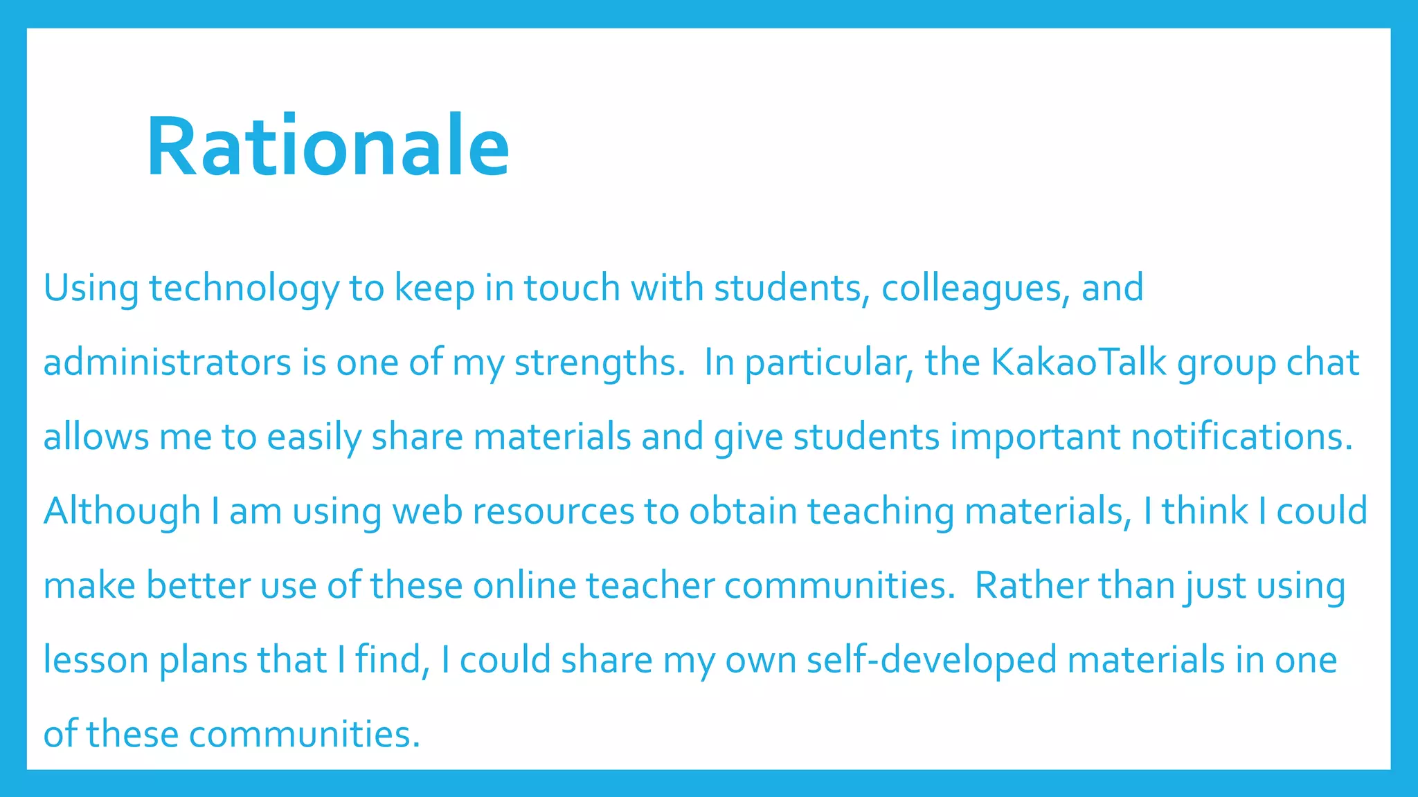 Rationale
Using technology to keep in touch with students, colleagues, and
administrators is one of my strengths. In particular, the KakaoTalk group chat
allows me to easily share materials and give students important notifications.
Although I am using web resources to obtain teaching materials, I think I could
make better use of these online teacher communities. Rather than just using
lesson plans that I find, I could share my own self-developed materials in one
of these communities.
 