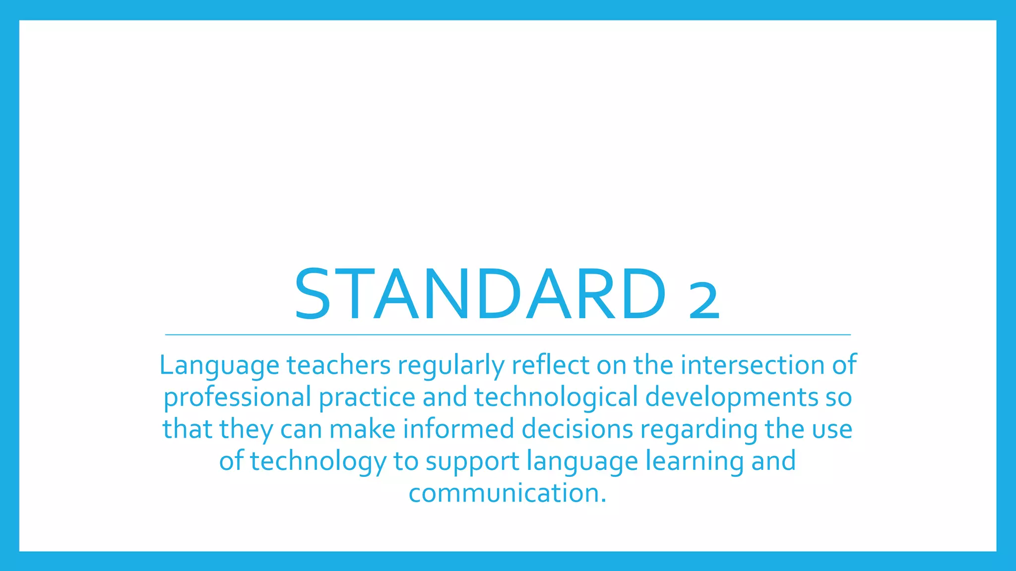STANDARD 2
Language teachers regularly reflect on the intersection of
professional practice and technological developments so
that they can make informed decisions regarding the use
of technology to support language learning and
communication.
 