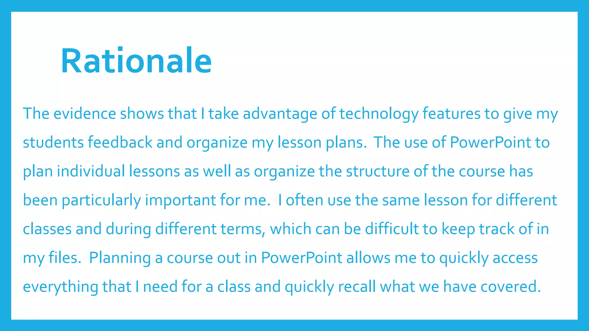 Rationale
The evidence shows that I take advantage of technology features to give my
students feedback and organize my lesson plans. The use of PowerPoint to
plan individual lessons as well as organize the structure of the course has
been particularly important for me. I often use the same lesson for different
classes and during different terms, which can be difficult to keep track of in
my files. Planning a course out in PowerPoint allows me to quickly access
everything that I need for a class and quickly recall what we have covered.
 