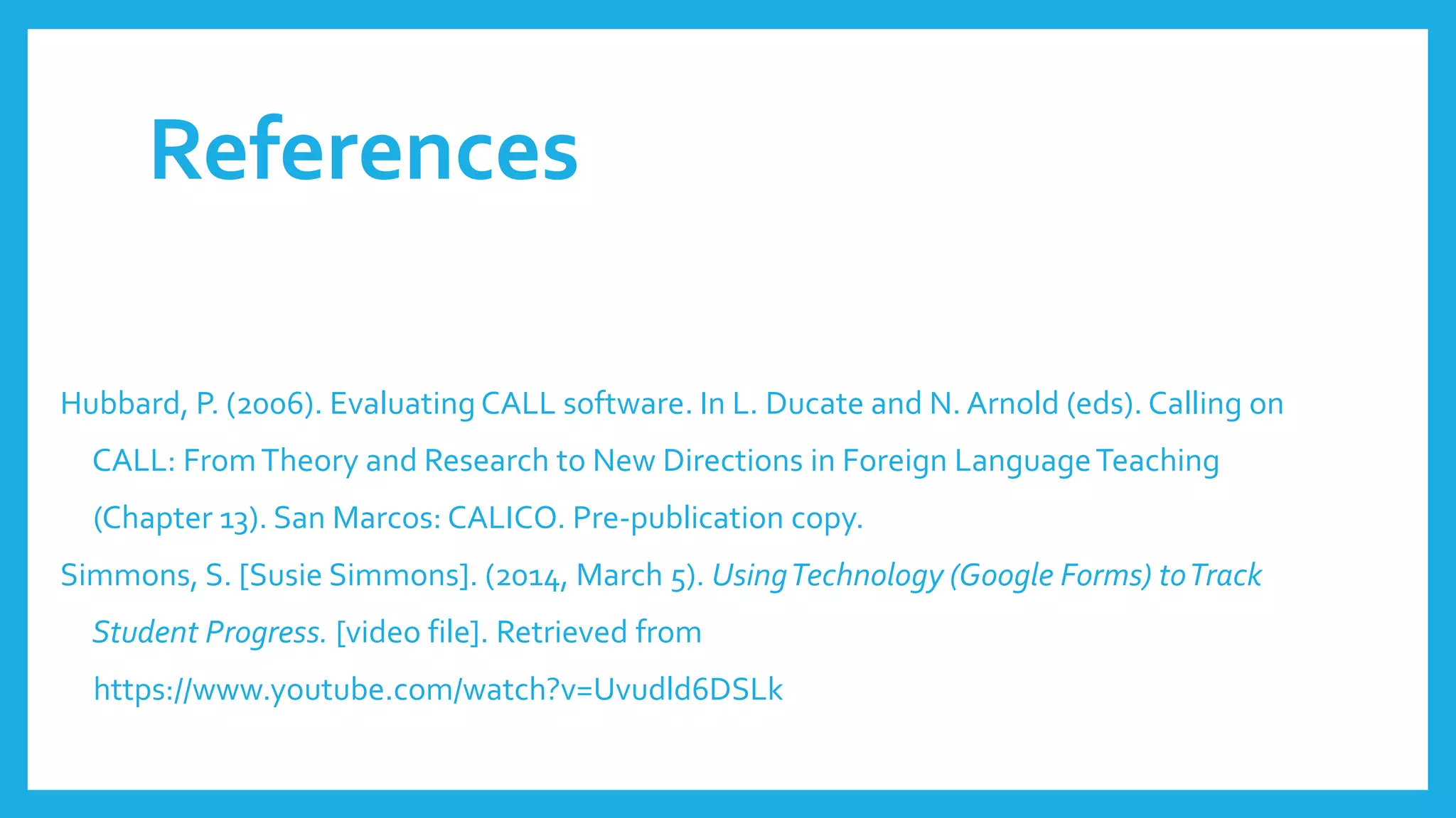 References
Hubbard, P. (2006). Evaluating CALL software. In L. Ducate and N. Arnold (eds). Calling on
CALL: FromTheory and Research to New Directions in Foreign LanguageTeaching
(Chapter 13). San Marcos: CALICO. Pre-publication copy.
Simmons, S. [Susie Simmons]. (2014, March 5). UsingTechnology (Google Forms) toTrack
Student Progress. [video file]. Retrieved from
https://www.youtube.com/watch?v=Uvudld6DSLk
 