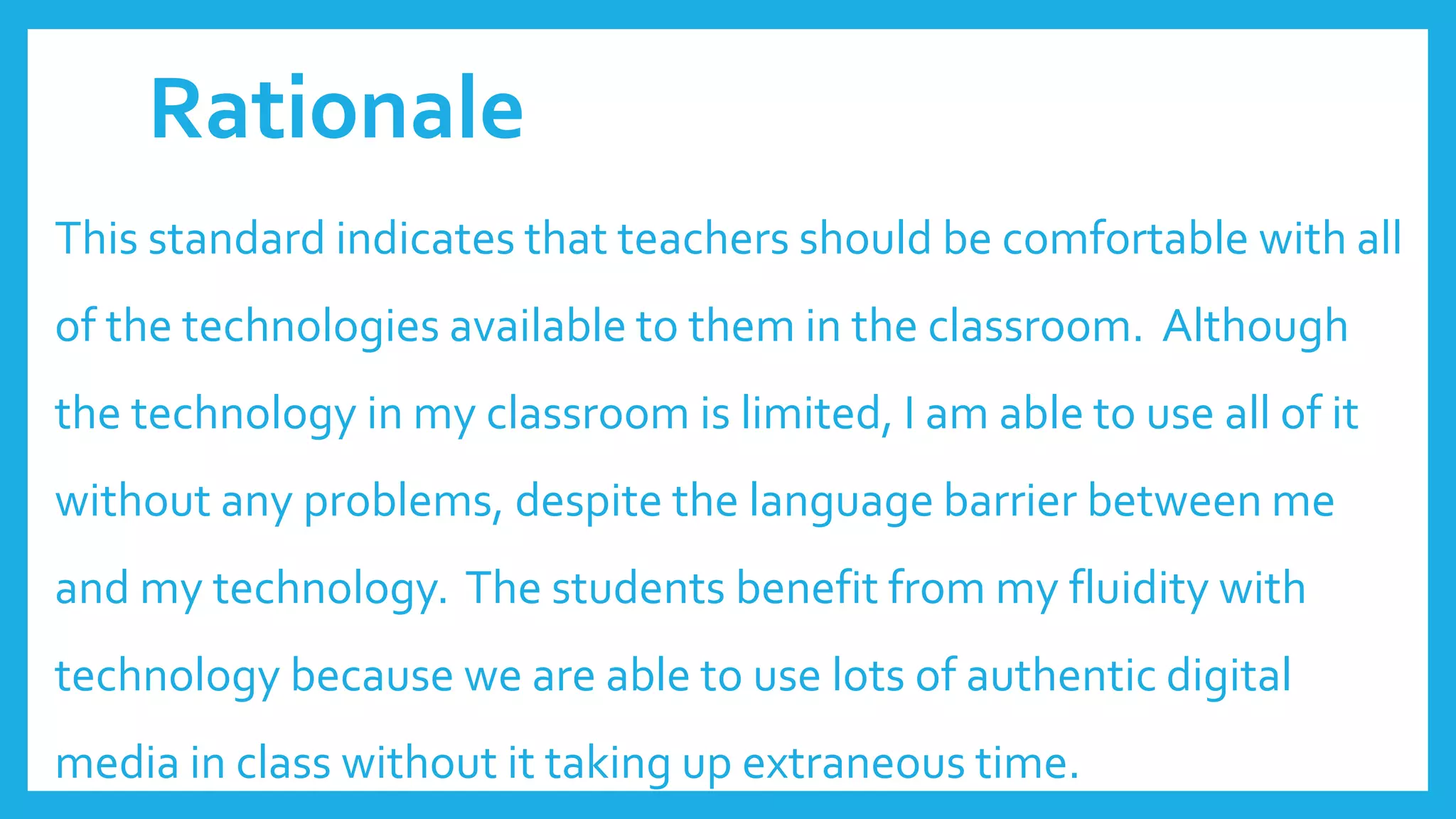 Rationale
This standard indicates that teachers should be comfortable with all
of the technologies available to them in the classroom. Although
the technology in my classroom is limited, I am able to use all of it
without any problems, despite the language barrier between me
and my technology. The students benefit from my fluidity with
technology because we are able to use lots of authentic digital
media in class without it taking up extraneous time.
 