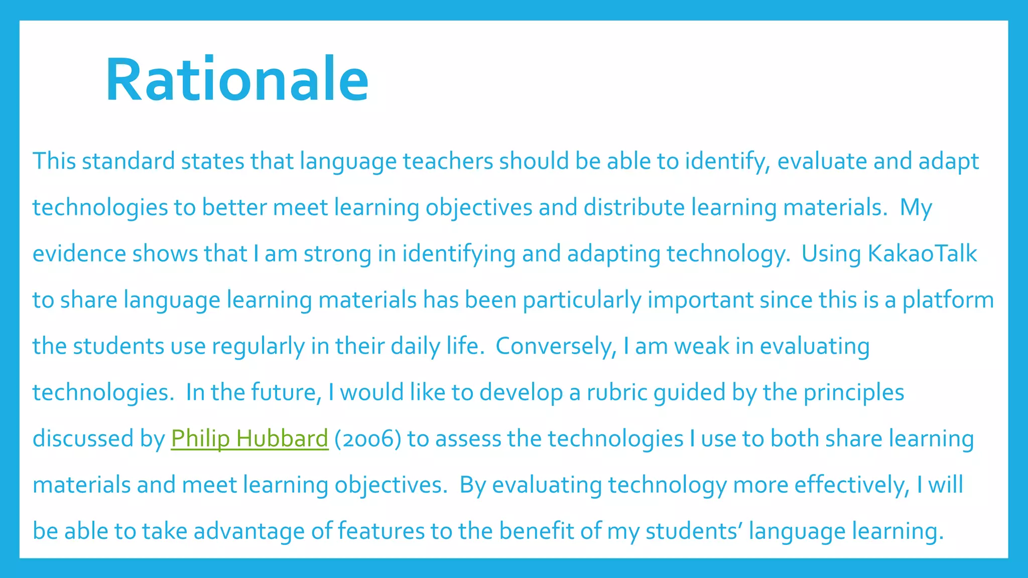 Rationale
This standard states that language teachers should be able to identify, evaluate and adapt
technologies to better meet learning objectives and distribute learning materials. My
evidence shows that I am strong in identifying and adapting technology. Using KakaoTalk
to share language learning materials has been particularly important since this is a platform
the students use regularly in their daily life. Conversely, I am weak in evaluating
technologies. In the future, I would like to develop a rubric guided by the principles
discussed by Philip Hubbard (2006) to assess the technologies I use to both share learning
materials and meet learning objectives. By evaluating technology more effectively, I will
be able to take advantage of features to the benefit of my students’ language learning.
 