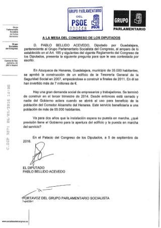 Grupo
Parlamentario
Socialista
de Cortes
Generales
Grupo
Socialista
del Congreso
Carrera de San
Jerónimo, 40
28014 Madrid
í 1

ES

?
•• i
• :
i
.-}
ü
A LA MESA DEL CONGRESO DE LOS DIPUTADOS
D. PABLO BELLIDO ACEVEDO, Diputado por Guadalajara,
perteneciente al Grupo Parlamentario Socialista del Congreso, al amparo de lo
establecido en el Art. 185 y siguientes del vigente Reglamento del Congreso de
los Diputados, presenta la siguiente pregunta para que le sea contestada por
escrito.
En Azuqueca de Henares, Guadalajara, municipio de 35.000 habitantes,
se aprobó la construcción de un edificio de la Tesorería General de la
Seguridad Social en 2007, empezándose a construir a finales de 2011. En él se
han invertido más de 7 millones de €.
Hay una gran demanda social de empresarios y trabajadores. Se terminó
de construir en el tercer trimestre de 2014. Desde entonces está cerrado y
nadie del Gobierno aclara cuando se abrirá al uso para beneficio de la
población del Corredor Alcarreño del Henares. Este servicio beneficiaría a una
población de más de 55.000 habitantes.
Va para dos años que la instalación espera su puesta en marcha, ¿qué
previsión tiene el Gobierno para la apertura del edificio y la puesta en marcha
del servicio?
2016.
En el Palacio del Congreso de los Diputados, a 5 de septiembre de
EL DIPUTADO
PABLO BELLIDO ACEVEDO
'ORTAVOZ DEL GRUPO PARLAMENTARIO SOCIALISTA
7-ejl-ESS-1
www.socialistasdelcongreso.es
 