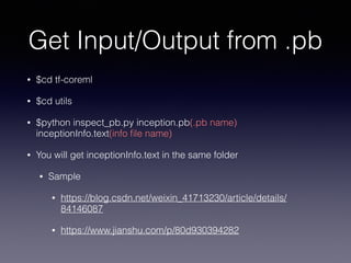 Get Input/Output from .pb
• $cd tf-coreml


• $cd utils


• $python inspect_pb.py inception.pb(.pb name)
inceptionInfo.text(info
fi
le name)


• You will get inceptionInfo.text in the same folder


• Sample


• https://blog.csdn.net/weixin_41713230/article/details/
84146087


• https://www.jianshu.com/p/80d930394282
 