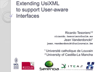 Extending UsiXML to support User-aware Interfaces Ricardo Tesoriero12 ricardo.tesoriero@uclm.es Jean Vanderdonckt1 jean.vanderdonckt@uclouvain.be 1 Universitécatholique de Louvain 2 University of Castilla-La Mancha 