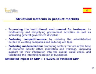 Structural Reforms in product markets


• Improving the institutional environment for business: by
  modernizing and simplifying government activities as well as
  increasing general government discipline
• Fostering competitiveness: by reducing the administrative
  burden of creating companies and reducing red tape
• Fostering modernization: promoting sectors that are at the base
  of economic activity (R&D, innovation and training), improving
  support f  for their integration into the overall value chain, and
                  h                        h        ll l   h       d
  facilitating the internationalization of businesses
Estimated impact on GDP ! + 0.32% in Potential GDP


                                                                       24
 