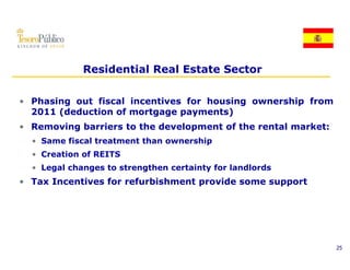 Residential Real Estate Sector

• Phasing out fiscal incentives for housing ownership from
  2011 (deduction of mortgage payments)
• Removing barriers to the development of the rental market:
  • Same fiscal treatment than ownership
  • C
    Creation of REITS
        ti    f
  • Legal changes to strengthen certainty for landlords
• Tax Incentives for refurbishment provide some support
                                   p              pp




                                                               25
 