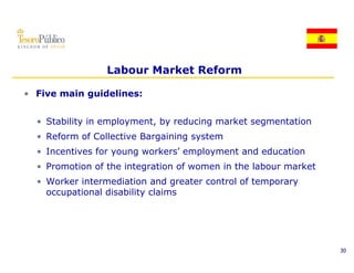Labour Market Reform

• Five main guidelines:


  • St bilit in employment, by reducing market segmentation
    Stability i    l     t b     d i       k t       t ti
  • Reform of Collective Bargaining system
  • Incentives for young workers’ employment and education
                         workers
  • Promotion of the integration of women in the labour market
  • Worker intermediation and greater control of temporary
    occupational disability claims




                                                                 30
 