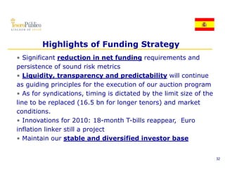 Highlights of Funding Strategy
• Significant reduction in net funding requirements and
persistence of sound risk metrics
• Liquidity transparency and predictability will continue
   Liquidity,
as guiding principles for the execution of our auction program
• As for syndications, timing is dictated by the limit size of the
line to be replaced (16.5 bn for longer tenors) and market
conditions.
• Innovations for 2010: 18 month T bills reappear Euro
                            18-month T-bills reappear,
inflation linker still a project
• Maintain our stable and diversified investor base


                                                                     32
 