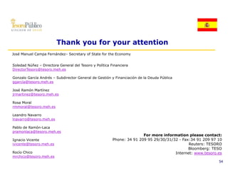 Thank you for your attention
José Manuel Campa Fernández– Secretary of State for the Economy
                  Fernández


Soledad Núñez – Directora General del Tesoro y Política Financiera
DirectorTesoro@tesoro.meh.es

Gonzalo García Andrés – S bdi
G     l G   í A d é     Subdirector G
                                t General d Gestión y Financiación de la Deuda Pública
                                        l de G tió    Fi    i ió d l D d Públi
ggarcía@tesoro.meh.es

José Ramón Martínez
jrmartinez@tesoro.meh.es

Rosa Moral
rmmoral@tesoro.meh.es

Leandro Navarro
lnavarro@tesoro.meh.es

Pablo de Ramón-Laca
pramonlaca@tesoro.meh.es
                                                                        For more information please contact:
Ignacio Vicente                                          Phone: 34 91 209 95 29/30/31/32 - Fax:34 91 209 97 10
ivicente@tesoro.meh.es
ivicente@tesoro meh es                                                                        Reuters: TESORO
                                                                                              Bloomberg: TESO
Rocío Chico                                                                            Internet: www.tesoro.es
mrchico@tesoro.meh.es
                                                                                                            54
 