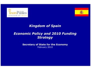 Kingdom of Spain

Economic Policy and 2010 Funding
            Strategy

    Secretary of State for the Economy
               February 2010
                      y
 